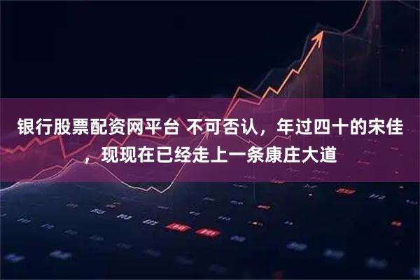 银行股票配资网平台 不可否认，年过四十的宋佳，现现在已经走上一条康庄大道