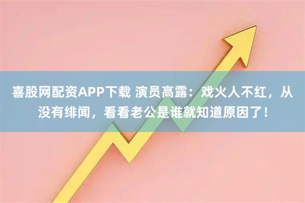 喜股网配资APP下载 演员高露:戏火人不红,从没有绯闻,看看老公是谁就知道原因了!