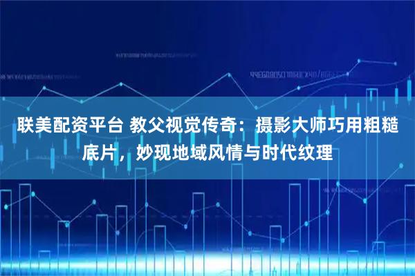 联美配资平台 教父视觉传奇：摄影大师巧用粗糙底片，妙现地域风情与时代纹理