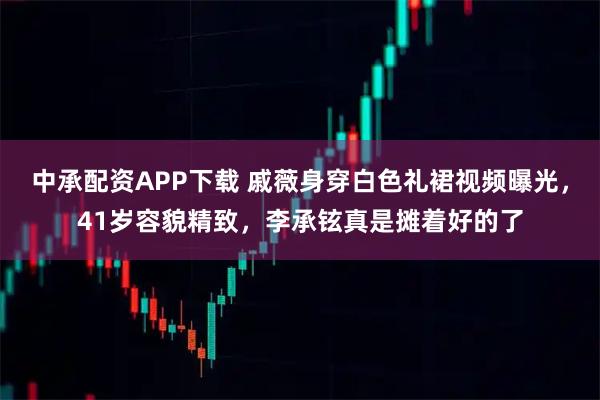 中承配资APP下载 戚薇身穿白色礼裙视频曝光，41岁容貌精致，李承铉真是摊着好的了