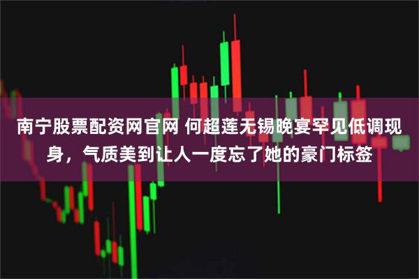 南宁股票配资网官网 何超莲无锡晚宴罕见低调现身，气质美到让人一度忘了她的豪门标签