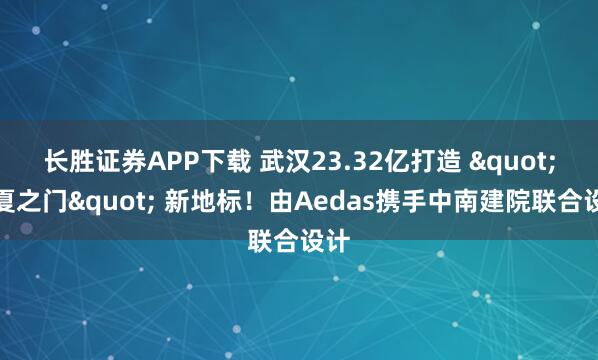 长胜证券APP下载 武汉23.32亿打造 "江夏之门" 新地标！由Aedas携手中南建院联合设计