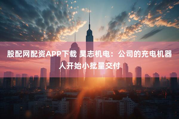 股配网配资APP下载 昊志机电：公司的充电机器人开始小批量交付