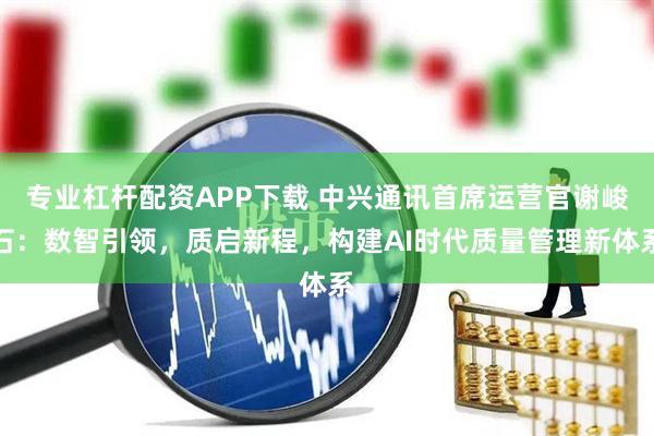 专业杠杆配资APP下载 中兴通讯首席运营官谢峻石：数智引领，质启新程，构建AI时代质量管理新体系