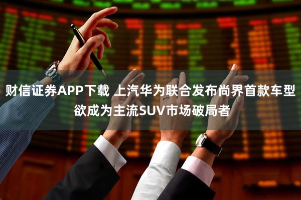财信证券APP下载 上汽华为联合发布尚界首款车型 欲成为主流SUV市场破局者
