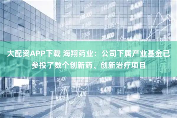 大配资APP下载 海翔药业：公司下属产业基金已参投了数个创新药、创新治疗项目
