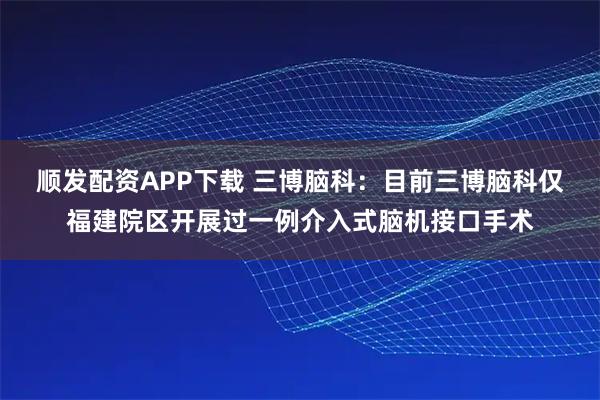 顺发配资APP下载 三博脑科：目前三博脑科仅福建院区开展过一例介入式脑机接口手术
