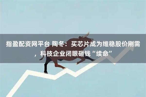 指盈配资网平台 陶冬：买芯片成为维稳股价刚需，科技企业闭眼砸钱“续命”