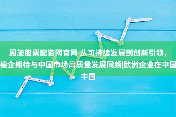 恩施股票配资网官网 从可持续发展到创新引领，德企期待与中国市场高质量发展同频|欧洲企业在中国