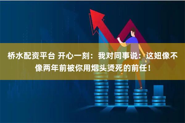 桥水配资平台 开心一刻：我对同事说：这妞像不像两年前被你用烟头烫死的前任！