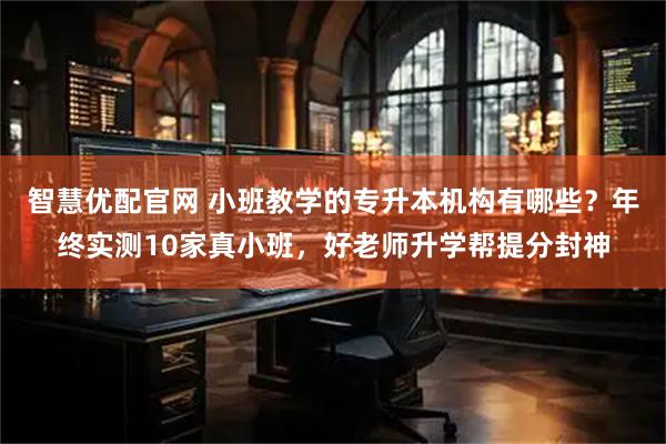 智慧优配官网 小班教学的专升本机构有哪些?年终实测10家真小班,好老师升学帮提分封神