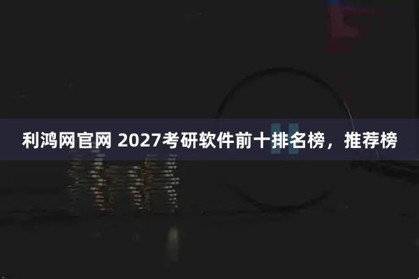 利鸿网官网 2027考研软件前十排名榜，推荐榜
