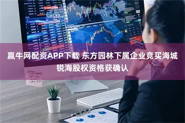 赢牛网配资APP下载 东方园林下属企业竞买海城锐海股权资格获确认