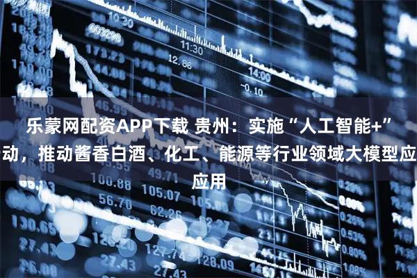 乐蒙网配资APP下载 贵州：实施“人工智能+”行动，推动酱香白酒、化工、能源等行业领域大模型应用