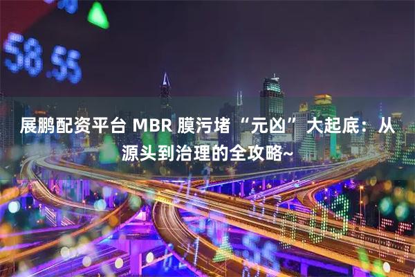 展鹏配资平台 MBR 膜污堵 “元凶” 大起底：从源头到治理的全攻略~
