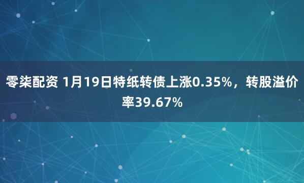 零柒配资 1月19日特纸转债上涨0.35%，转股溢价率39.67%