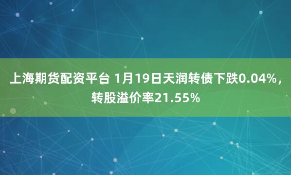 上海期货配资平台 1月19日天润转债下跌0.04%，转股溢价率21.55%