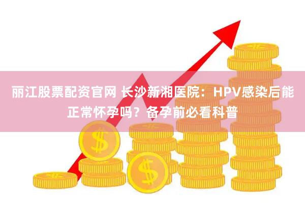 丽江股票配资官网 长沙新湘医院：HPV感染后能正常怀孕吗？备孕前必看科普