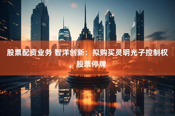 股票配资业务 智洋创新：拟购买灵明光子控制权，股票停牌