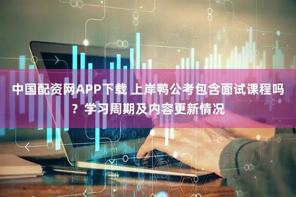 中国配资网APP下载 上岸鸭公考包含面试课程吗？学习周期及内容更新情况