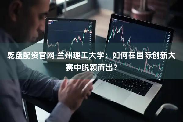 乾盘配资官网 兰州理工大学：如何在国际创新大赛中脱颖而出？