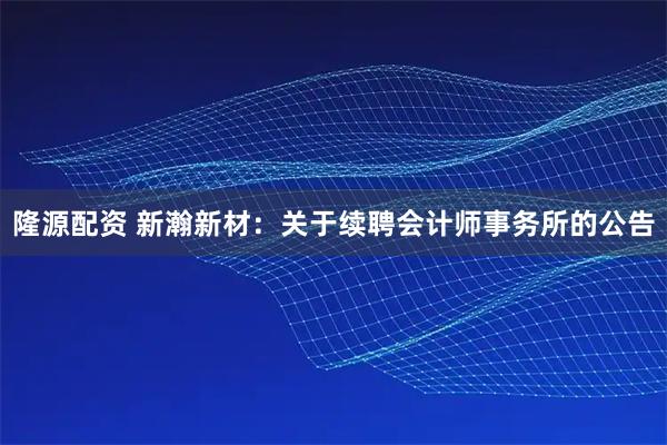 隆源配资 新瀚新材：关于续聘会计师事务所的公告