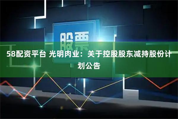 58配资平台 光明肉业：关于控股股东减持股份计划公告